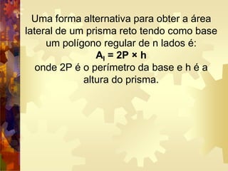 Uma forma alternativa para obter a área
lateral de um prisma reto tendo como base
um polígono regular de n lados é:
Al = 2P × h
onde 2P é o perímetro da base e h é a
altura do prisma.
 