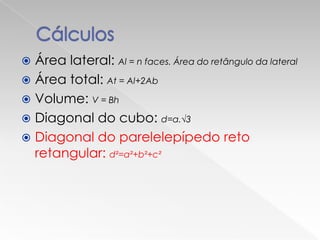  Área lateral: Al = n faces. Área do retângulo da lateral
 Área total: At = Al+2Ab
 Volume: V = Bh
 Diagonal do cubo: d=a.√3
 Diagonal do parelelepípedo reto
  retangular: d²=a²+b²+c²
 