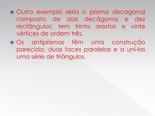 Outro exemplo seria o prisma decagonal
  composto de dois decágonos e dez
  rectângulos; tem trinta arestas e vinte
  vértices de ordem três.
 Os    antiprismas têm uma construção
  parecida, duas faces paralelas e a uni-las
  uma série de triângulos.
 