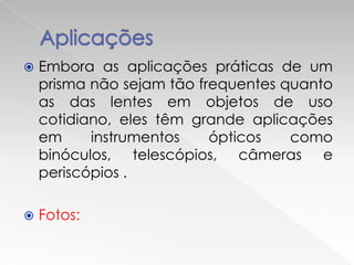    Embora as aplicações práticas de um
    prisma não sejam tão frequentes quanto
    as das lentes em objetos de uso
    cotidiano, eles têm grande aplicações
    em     instrumentos    ópticos   como
    binóculos, telescópios, câmeras e
    periscópios .

   Fotos:
 