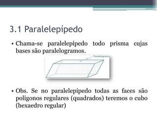 3.1 Paralelepípedo
• Chama-se paralelepípedo todo prisma cujas
  bases são paralelogramos.




• Obs. Se no paralelepípedo todas as faces são
  polígonos regulares (quadrados) teremos o cubo
  (hexaedro regular)
 