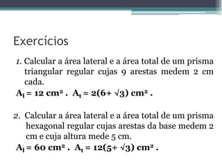 Exercícios
1. Calcular a área lateral e a área total de um prisma
   triangular regular cujas 9 arestas medem 2 cm
   cada.
Al = 12 cm2 . At = 2(6+ √3) cm2 .

2. Calcular a área lateral e a área total de um prisma
    hexagonal regular cujas arestas da base medem 2
    cm e cuja altura mede 5 cm.
 Al = 60 cm2 . At = 12(5+ √3) cm2 .
 