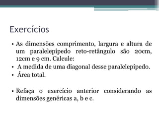 Exercícios
• As dimensões comprimento, largura e altura de
  um paralelepípedo reto-retângulo são 20cm,
  12cm e 9 cm. Calcule:
• A medida de uma diagonal desse paralelepípedo.
• Área total.

• Refaça o exercício anterior considerando as
  dimensões genéricas a, b e c.
 