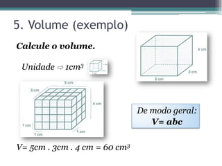 5. Volume (exemplo)
Calcule o volume.

 Unidade ⇨ 1cm3




                               De modo geral:
                                  V= abc

V= 5cm . 3cm . 4 cm = 60 cm3
 