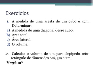 Exercícios
1. A medida de uma aresta de um cubo é 4cm.
   Determinar:
a) A medida de uma diagonal desse cubo.
b) Área total.
c) Área lateral.
d) O volume.

2. Calcular o volume de um paralelepípedo reto-
   retângulo de dimensões 6m, 3m e 2m.
 V=36 m3
 