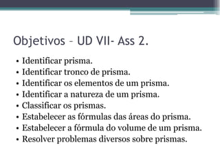 Objetivos – UD VII- Ass 2.
•   Identificar prisma.
•   Identificar tronco de prisma.
•   Identificar os elementos de um prisma.
•   Identificar a natureza de um prisma.
•   Classificar os prismas.
•   Estabelecer as fórmulas das áreas do prisma.
•   Estabelecer a fórmula do volume de um prisma.
•   Resolver problemas diversos sobre prismas.
 