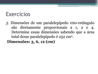 Exercícios
3. Dimensões de um paralelepípedo reto-retângulo
   são diretamente proporcionais a 1, 2 e 4.
   Determine essas dimensões sabendo que a área
   total desse paralelepípedo é 252 cm2.
 Dimensões: 3, 6, 12 (cm)
 