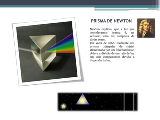 PRISMA DE NEWTON
Newton explicou que a luz que
consideramos branca é, na
verdade, uma luz composta de
várias cores.
Por volta de 1666, mediante um
prisma triangular de cristal
atravessado por um feixe luminoso
obteve a divisão de um raio de luz
em seus componentes devido a
dispersão da luz.
 