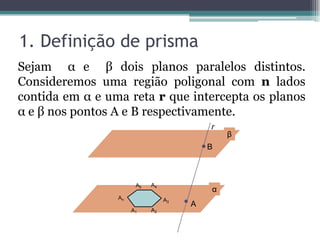 1. Definição de prisma
Sejam α e β dois planos paralelos distintos.
Consideremos uma região poligonal com n lados
contida em α e uma reta r que intercepta os planos
α e β nos pontos A e B respectivamente.
                                          r
                                              β
                                          B



                       A5   A4
                                          α
                 An              A3
                                      A
                      A1    A2
 