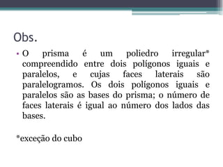 Obs.
•O    prisma     é    um    poliedro    irregular*
 compreendido entre dois polígonos iguais e
 paralelos,    e   cujas   faces   laterais    são
 paralelogramos. Os dois polígonos iguais e
 paralelos são as bases do prisma; o número de
 faces laterais é igual ao número dos lados das
 bases.

*exceção do cubo
 