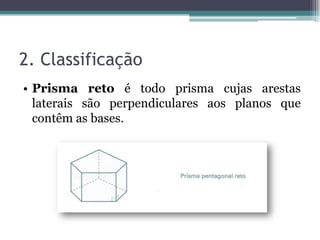 2. Classificação
• Prisma reto é todo prisma cujas arestas
  laterais são perpendiculares aos planos que
  contêm as bases.
 