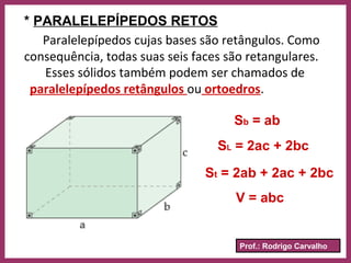 Prof.: Rodrigo Carvalho
* PARALELEPÍPEDOS RETOS
Paralelepípedos cujas bases são retângulos. Como
consequência, todas suas seis faces são retangulares.
Esses sólidos também podem ser chamados de
paralelepípedos retângulos ou ortoedros.
Sb = ab
SL = 2ac + 2bc
St = 2ab + 2ac + 2bc
V = abc
 
