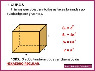 Prof.: Rodrigo Carvalho
II. CUBOS
Prismas que possuem todas as faces formadas por
quadrados congruentes.
a
a
a
Sb = a
SL = 4a
St = 6a
V = a
2
2
2
3
*OBS.: O cubo também pode ser chamado de
HEXAEDRO REGULAR.
 