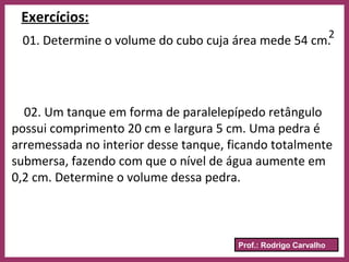 Prof.: Rodrigo Carvalho
Exercícios:
01. Determine o volume do cubo cuja área mede 54 cm.
2
02. Um tanque em forma de paralelepípedo retângulo
possui comprimento 20 cm e largura 5 cm. Uma pedra é
arremessada no interior desse tanque, ficando totalmente
submersa, fazendo com que o nível de água aumente em
0,2 cm. Determine o volume dessa pedra.
 