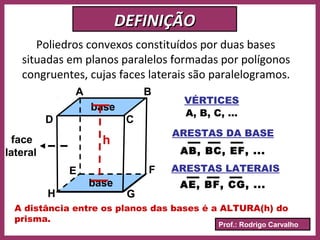 Prof.: Rodrigo Carvalho
DEFINIÇÃODEFINIÇÃO
Poliedros convexos constituídos por duas bases
situadas em planos paralelos formadas por polígonos
congruentes, cujas faces laterais são paralelogramos.
base
base
A B
D
FE
C
GH
face
lateral
VÉRTICES
ARESTAS DA BASE
A, B, C, ...
AB, BC, EF, ...
ARESTAS LATERAIS
AE, BF, CG, ...
A distância entre os planos das bases é a ALTURA(h) do
prisma.
h
 