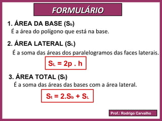 Prof.: Rodrigo Carvalho
FORMULÁRIOFORMULÁRIO
1. ÁREA DA BASE (Sb)
É a área do polígono que está na base.
2. ÁREA LATERAL (SL)
É a soma das áreas dos paralelogramos das faces laterais.
SL = 2p . h
3. ÁREA TOTAL (St)
É a soma das áreas das bases com a área lateral.
St = 2.Sb + SL
 