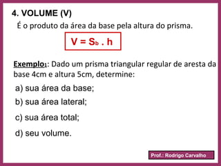Prof.: Rodrigo Carvalho
4. VOLUME (V)
É o produto da área da base pela altura do prisma.
V = Sb . h
Exemplo1: Dado um prisma triangular regular de aresta da
base 4cm e altura 5cm, determine:
a) sua área da base;
b) sua área lateral;
c) sua área total;
d) seu volume.
 