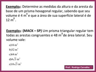 Prof.: Rodrigo Carvalho
Exemplo2: Determine as medidas da altura e da aresta da
base de um prisma hexagonal regular, sabendo que seu
volume é 4 m e que a área de sua superfície lateral é de
12 m .
3
2
Exemplo3: (MACK – SP) Um prisma triangular regular tem
todas as arestas congruentes e 48 m de área lateral. Seu
volume vale:
2
3
3
3
3
3
m3e)16
m3d)4
mc)64
mb)32
ma)16
 