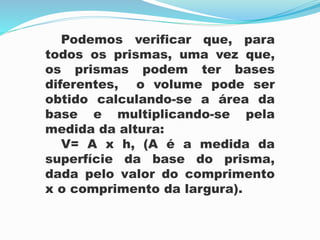 Podemos verificar que, para
todos os prismas, uma vez que,
os prismas podem ter bases
diferentes, o volume pode ser
obtido calculando-se a área da
base e multiplicando-se pela
medida da altura:
V= A x h, (A é a medida da
superfície da base do prisma,
dada pelo valor do comprimento
x o comprimento da largura).
 