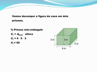 1) Prisma reto-retângulo
V1 = Abase ⋅ altura
V1 = 4 ⋅ 5 ⋅ 3
V1 = 60
Vamos decompor a figura da casa em dois
prismas.
 