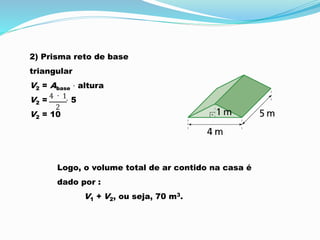 2) Prisma reto de base
triangular
V2 = Abase ⋅ altura
V2 = ⋅ 5
V2 = 10
Logo, o volume total de ar contido na casa é
dado por :
V1 + V2, ou seja, 70 m3.
 