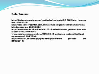 Referências:
http://diadematematica.com/vestibular/conteudo/GE_PRI2.htm (acesso
em 20/09/2014)
http://pessoal.sercomtel.com.br/matematica/geometria/prisma/prisma.
htm (acesso em 20/09/2014)
http://www.educ.fc.ul.pt/icm/icm2002/icm204/solidos_geometricos.htm
(acesso em 21/09/2014)
www.escolaomega.com.br/.../2013.05.15_poliedros_matematica2.ppt
(acesso em 21/09/2014)
http://www.uff.br/cdme/pdp/pdp-html/pdp-br.html (acesso em
21/09/2014)
 