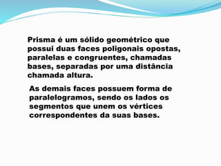 Prisma é um sólido geométrico que
possui duas faces poligonais opostas,
paralelas e congruentes, chamadas
bases, separadas por uma distância
chamada altura.
As demais faces possuem forma de
paralelogramos, sendo os lados os
segmentos que unem os vértices
correspondentes da suas bases.
 