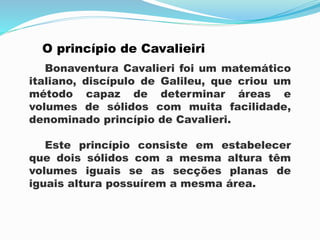 O princípio de Cavalieiri
Bonaventura Cavalieri foi um matemático
italiano, discípulo de Galileu, que criou um
método capaz de determinar áreas e
volumes de sólidos com muita facilidade,
denominado princípio de Cavalieri.
Este princípio consiste em estabelecer
que dois sólidos com a mesma altura têm
volumes iguais se as secções planas de
iguais altura possuírem a mesma área.
 
