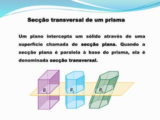 Secção transversal de um prisma
Um plano intercepta um sólido através de uma
superfície chamada de secção plana. Quando a
secção plana é paralela à base do prisma, ela é
denominada secção transversal.
 