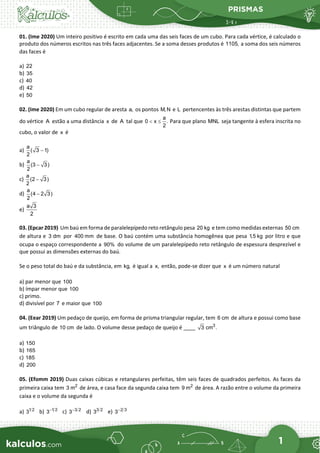 PRISMAS
1
01. (Ime 2020) Um inteiro positivo é escrito em cada uma das seis faces de um cubo. Para cada vértice, é calculado o
produto dos números escritos nas três faces adjacentes. Se a soma desses produtos é 1105, a soma dos seis números
das faces é
a) 22
b) 35
c) 40
d) 42
e) 50
02. (Ime 2020) Em um cubo regular de aresta a, os pontos M, N e L pertencentes às três arestas distintas que partem
do vértice A estão a uma distância x de A tal que
a
0 x .
2
< ≤ Para que plano MNL seja tangente à esfera inscrita no
cubo, o valor de x é
a)
a
( 3 1)
2
−
b)
a
(3 3)
2
−
c)
a
(2 3)
2
−
d)
a
(4 2 3)
2
−
e)
a 3
2
03. (Epcar 2019) Um baú em forma de paralelepípedo reto retângulo pesa 20 kg e tem como medidas externas 50 cm
de altura e 3 dm por 400 mm de base. O baú contém uma substância homogênea que pesa 1,5 kg por litro e que
ocupa o espaço correspondente a 90% do volume de um paralelepípedo reto retângulo de espessura desprezível e
que possui as dimensões externas do baú.
Se o peso total do baú e da substância, em kg, é igual a x, então, pode-se dizer que x é um número natural
a) par menor que 100
b) ímpar menor que 100
c) primo.
d) divisível por 7 e maior que 100
04. (Eear 2019) Um pedaço de queijo, em forma de prisma triangular regular, tem 6 cm de altura e possui como base
um triângulo de 10 cm de lado. O volume desse pedaço de queijo é ____ 3
3 cm .
a) 150
b) 165
c) 185
d) 200
05. (Efomm 2019) Duas caixas cúbicas e retangulares perfeitas, têm seis faces de quadrados perfeitos. As faces da
primeira caixa tem 2
3 m de área, e casa face da segunda caixa tem 2
9 m de área. A razão entre o volume da primeira
caixa e o volume da segunda é
a) 1 2
3 b) 1 2
3−
c) 3 2
3−
d) 3 2
3 e) 2 3
3−
 