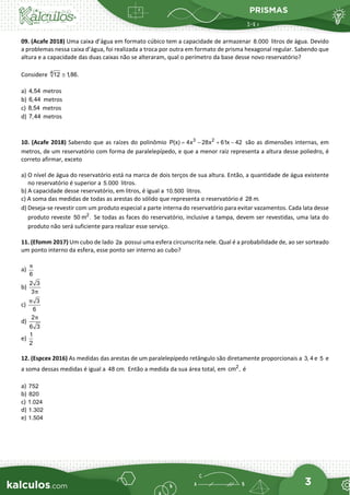 PRISMAS
3
09. (Acafe 2018) Uma caixa d’água em formato cúbico tem a capacidade de armazenar 8.000 litros de água. Devido
a problemas nessa caixa d’água, foi realizada a troca por outra em formato de prisma hexagonal regular. Sabendo que
altura e a capacidade das duas caixas não se alteraram, qual o perímetro da base desse novo reservatório?
Considere 4
12 1,86.
≅
a) 4,54 metros
b) 6,44 metros
c) 8,54 metros
d) 7,44 metros
10. (Acafe 2018) Sabendo que as raízes do polinômio 3 2
P(x) 4x 28x 61x 42
= − + − são as dimensões internas, em
metros, de um reservatório com forma de paralelepípedo, e que a menor raiz representa a altura desse poliedro, é
correto afirmar, exceto
a) O nível de água do reservatório está na marca de dois terços de sua altura. Então, a quantidade de água existente
no reservatório é superior a 5.000 litros.
b) A capacidade desse reservatório, em litros, é igual a 10.500 litros.
c) A soma das medidas de todas as arestas do sólido que representa o reservatório é 28 m.
d) Deseja-se revestir com um produto especial a parte interna do reservatório para evitar vazamentos. Cada lata desse
produto reveste 2
50 m . Se todas as faces do reservatório, inclusive a tampa, devem ser revestidas, uma lata do
produto não será suficiente para realizar esse serviço.
11. (Efomm 2017) Um cubo de lado 2a possui uma esfera circunscrita nele. Qual é a probabilidade de, ao ser sorteado
um ponto interno da esfera, esse ponto ser interno ao cubo?
a)
6
π
b)
2 3
3π
c)
3
6
π
d)
2
6 3
π
e)
1
2
12. (Espcex 2016) As medidas das arestas de um paralelepípedo retângulo são diretamente proporcionais a 3, 4 e 5 e
a soma dessas medidas é igual a 48 cm. Então a medida da sua área total, em 2
cm , é
a) 752
b) 820
c) 1.024
d) 1.302
e) 1.504
 