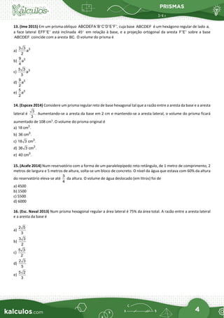 PRISMAS
4
13. (Ime 2015) Em um prisma oblíquo ABCDEFA'B'C'D'E'F', cuja base ABCDEF é um hexágono regular de lado a,
a face lateral EFF'E' está inclinada 45° em relação à base, e a projeção ortogonal da aresta F'E' sobre a base
ABCDEF coincide com a aresta BC. O volume do prisma é
a) 3
3 3
a
2
b) 3
9
a
4
c) 3
5 3
a
3
d) 3
9
a
2
e) 3
5
a
2
14. (Espcex 2014) Considere um prisma regular reto de base hexagonal tal que a razão entre a aresta da base e a aresta
lateral é
3
.
3
Aumentando-se a aresta da base em 2 cm e mantendo-se a aresta lateral, o volume do prisma ficará
aumentado de 108 cm3
. O volume do prisma original é
a) 3
18 cm .
b) 3
36 cm .
c) 3
18 3 cm .
d) 3
36 3 cm .
e) 3
40 cm .
15. (Acafe 2014) Num reservatório com a forma de um paralelepípedo reto retângulo, de 1 metro de comprimento, 2
metros de largura e 5 metros de altura, solta-se um bloco de concreto. O nível da água que estava com 60% da altura
do reservatório eleva-se até
3
4
da altura. O volume de água deslocado (em litros) foi de
a) 4500
b) 1500
c) 5500
d) 6000
16. (Esc. Naval 2013) Num prisma hexagonal regular a área lateral é 75% da área total. A razão entre a aresta lateral
e a aresta da base é
a)
2 5
3
b)
3 3
2
c)
5 3
2
d)
2 3
5
e)
5 2
3
 