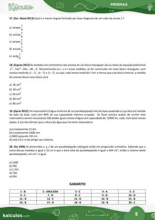 PRISMAS
5
17. (Esc. Naval 2013) Qual é o menor ângulo formado por duas diagonais de um cubo de aresta L?
a)
1
arcsen
4
b)
1
arccos
4
c)
1
arcsen
3
d)
1
arccos
3
e)
1
arctg
4
18. (Espcex 2012) As medidas em centímetros das arestas de um bloco retangular são as raízes da equação polinomial
− + − =
3 2
x 14x 64x 96 0. Denominando-se r, s e t essas medidas, se for construído um novo bloco retangular, com
arestas medindo ( )
−
r 1 , ( )
−
s 1 e ( )
−
t 1 , ou seja, cada aresta medindo 1cm a menos que a do bloco anterior, a medida
do volume desse novo bloco será
a) 3
36 cm
b) 3
45 cm
c) 3
54 cm
d) 3
60 cm
e) 3
80 cm
19. (Epcar 2012) Um reservatório d’água na forma de um paralelepípedo reto de base quadrada e cuja altura é metade
do lado da base, está com 80% de sua capacidade máxima ocupada. Se fosse preciso acabar de encher este
reservatório seriam necessários 500 baldes iguais cheios d’água com capacidade de 12800 mL cada. Com base nesses
dados, é correto afirmar que a altura da água que há neste reservatório
a) é exatamente 15 dm
b) é exatamente 1600 mm
c) NÃO passa de 145 cm
d) está a 0,5 m de atingir seu máximo.
20. (Ita 1996) As dimensões x, y, z de um paralelepípedo retângulo estão em progressão aritmética. Sabendo que a
soma dessas medidas é igual a 33 cm e que a área total do paralelepípedo é igual a 694 cm2
, então o volume deste
paralelepípedo, em cm3
, é igual
a) 1200
b) 936
c) 1.155
d) 728
e) 834
GABARITO
1 - B 2 - ANULADA 3 - C 4 - A 5 - C
6 - C 7 - D 8 - C 9 - D 10 - D
11 - B 12 - E 13 - D 14 - B 15 - B
16 - B 17 - D 18 - B 19 - B 20 - C
 