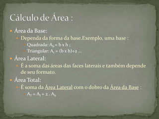  Área da Base:
 Dependa da forma da base.Exemplo, uma base :
 Quadrada: Ab = b x h ;
 Triangular: At = (b x h)÷2 ...

 Área Lateral:
 É a soma das áreas das faces laterais e também depende

de seu formato.
 Área Total:
 É soma da Área Lateral com o dobro da Área da Base :
 AT = Al + 2 . Ab

 