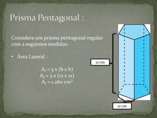 Considera um prisma pentagonal regular
com a seguintes medidas:
• Área Lateral :
21 cm

Al = 5 x (b x h)
Al = 5 x (12 x 21)
Al = 1.260 cm²

12 cm

 