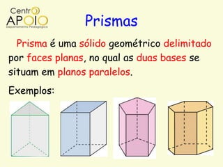 Prismas
  Prisma é uma sólido geométrico delimitado
por faces planas, no qual as duas bases se
situam em planos paralelos.
Exemplos:
 