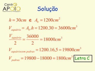 Solução
h 30cm e Ab       1200cm   2

                                    3
Vaquário   Ab .h 1200.30 36000cm
Vaquário    36000            3
                     18000cm
   2            2
                                     3
Vaquáriocom pedras 1200.16,5 19800cm
V pedras 19800 18000 1800cm Letra C
                                3
 