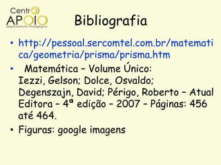 Bibliografia
• http://pessoal.sercomtel.com.br/matemati
  ca/geometria/prisma/prisma.htm
• Matemática – Volume Único:
  Iezzi, Gelson; Dolce, Osvaldo;
  Degenszajn, David; Périgo, Roberto – Atual
  Editora – 4ª edição – 2007 – Páginas: 456
  até 464.
• Figuras: google imagens
 