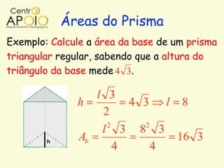Áreas do Prisma
Exemplo: Calcule a área da base de um prisma
triangular regular, sabendo que a altura do
triângulo da base mede 4 3.

                 l 3
              h        4 3 l 8
                  2
                   2     2
                  l 3 8 3
              Ab             16 3
                     4     4
 