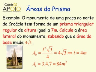 Áreas do Prisma
Exemplo: O monumento de uma praça no norte
da Croácia tem forma de um prisma triangular
regular de altura igual a 7m. Calcule a área
lateral do monumento, sabendo que a área da
base mede 4 3 .
                       2
                   l       3
              Ab               4 3   l   4m
                     4
                             2
              Al   3.4.7 84m
 