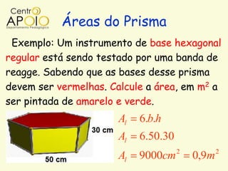 Áreas do Prisma
 Exemplo: Um instrumento de base hexagonal
regular está sendo testado por uma banda de
reagge. Sabendo que as bases desse prisma
devem ser vermelhas. Calcule a área, em m2 a
ser pintada de amarelo e verde.
                       Al   6.b.h
                       Al   6.50.30
                                      2          2
                       Al   9000cm        0,9m
 