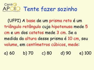 Tente fazer sozinho
  (UFPI) A base de um prisma reto é um
triângulo retângulo cuja hipotenusa mede 5
cm e um dos catetos mede 3 cm. Se a
medida da altura desse prisma é 10 cm, seu
volume, em centímetros cúbicos, mede:

a) 60    b) 70    c) 80     d) 90    e) 100
 