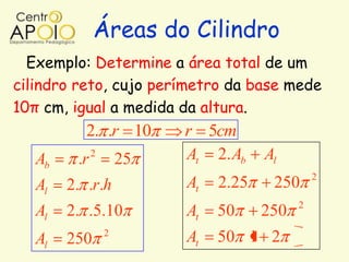 Áreas do Cilindro
  Exemplo: Determine a área total de um
cilindro reto, cujo perímetro da base mede
10π cm, igual a medida da altura.
           2. .r 10        r 5cm
   Ab    .r   2
                      25   At 2. Ab    Al
                                                 2
   Al   2. .r.h            At   2.25    250
                                             2
   Al   2. .5.10           At   50     250
                  2
   Al   250                At   50 1 2
 