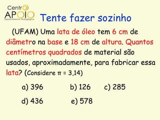 Tente fazer sozinho
  (UFAM) Uma lata de óleo tem 6 cm de
diâmetro na base e 18 cm de altura. Quantos
centímetros quadrados de material são
usados, aproximadamente, para fabricar essa
lata? (Considere π = 3,14)

    a) 396        b) 126    c) 285
    d) 436        e) 578
 