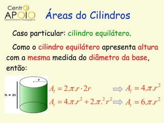 Áreas do Cilindros
 Caso particular: cilindro equilátero.
  Como o cilindro equilátero apresenta altura
com a mesma medida do diâmetro da base,
então:

                                                       2
            Al   2. .r 2r                 Al   4. .r
                         2      2     2                2
            At   4. .r       2. . r       At   6. .r
 
