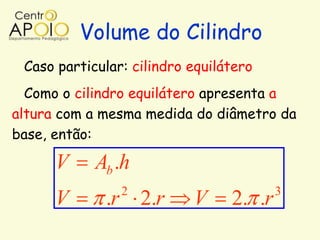 Volume do Cilindro
 Caso particular: cilindro equilátero
  Como o cilindro equilátero apresenta a
altura com a mesma medida do diâmetro da
base, então:

      V     Ab .h
                2                        3
      V      .r 2.r        V     2. .r
 