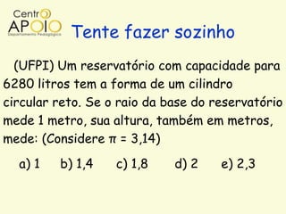 Tente fazer sozinho
  (UFPI) Um reservatório com capacidade para
6280 litros tem a forma de um cilindro
circular reto. Se o raio da base do reservatório
mede 1 metro, sua altura, também em metros,
mede: (Considere π = 3,14)
  a) 1   b) 1,4    c) 1,8    d) 2    e) 2,3
 