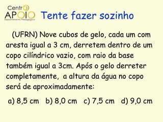 Tente fazer sozinho
  (UFRN) Nove cubos de gelo, cada um com
aresta igual a 3 cm, derretem dentro de um
copo cilíndrico vazio, com raio da base
também igual a 3cm. Após o gelo derreter
completamente, a altura da água no copo
será de aproximadamente:
a) 8,5 cm b) 8,0 cm c) 7,5 cm d) 9,0 cm
 