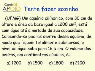 Tente fazer sozinho
  (UFMG) Um aquário cilíndrico, com 30 cm de
altura e área da base igual a 1200 cm2, está
com água até a metade da sua capacidade.
Colocando-se pedras dentro desse aquário, de
modo que fiquem totalmente submersas, o
nível da água sobe para 16,5 cm. O volume das
pedras, em centímetros cúbicos, é:
  a) 1200    b) 1500   c) 1800   d) 2100
 