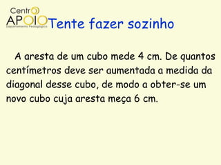 Tente fazer sozinho

  A aresta de um cubo mede 4 cm. De quantos
centímetros deve ser aumentada a medida da
diagonal desse cubo, de modo a obter-se um
novo cubo cuja aresta meça 6 cm.
 